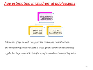 Age estimation in children & adolescents
CHILDREN AND
ADOLESCENTS
ERUPTION
SEQUENCE
TOOTH
CALCIFICATION
98
Estimation of age by tooth emergence is a convenient clinical method.
The emergence of deciduous teeth is under genetic control and is relatively
regular but in permanent teeth influence of intraoral environment is greater
 