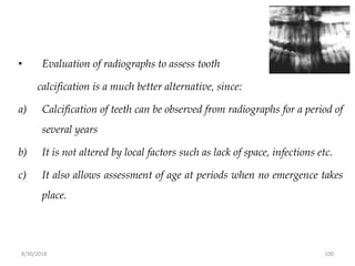 8/30/2018 100
• Evaluation of radiographs to assess tooth
calcification is a much better alternative, since:
a) Calcification of teeth can be observed from radiographs for a period of
several years
b) It is not altered by local factors such as lack of space, infections etc.
c) It also allows assessment of age at periods when no emergence takes
place.
 