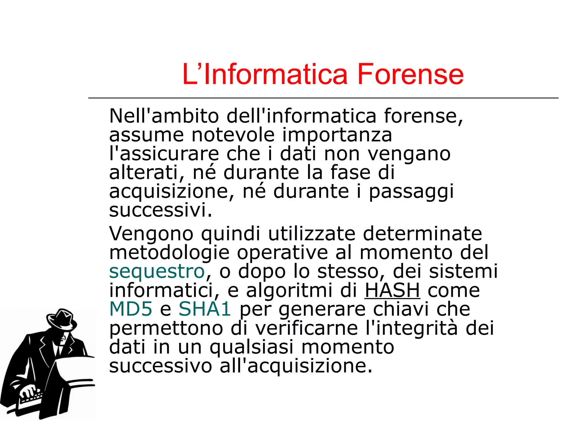 L’Informatica Forense Nell'ambito dell'informatica forense, assume notevole importanza l'assicurare che i dati non vengano alterati, né durante la fase di acquisizione, né durante i passaggi successivi.  Vengono quindi utilizzate determinate metodologie operative al momento del  sequestro , o dopo lo stesso, dei sistemi informatici, e algoritmi di  HASH  come  MD5  e  SHA1  per generare chiavi che permettono di verificarne l'integrità dei dati in un qualsiasi momento successivo all'acquisizione. 