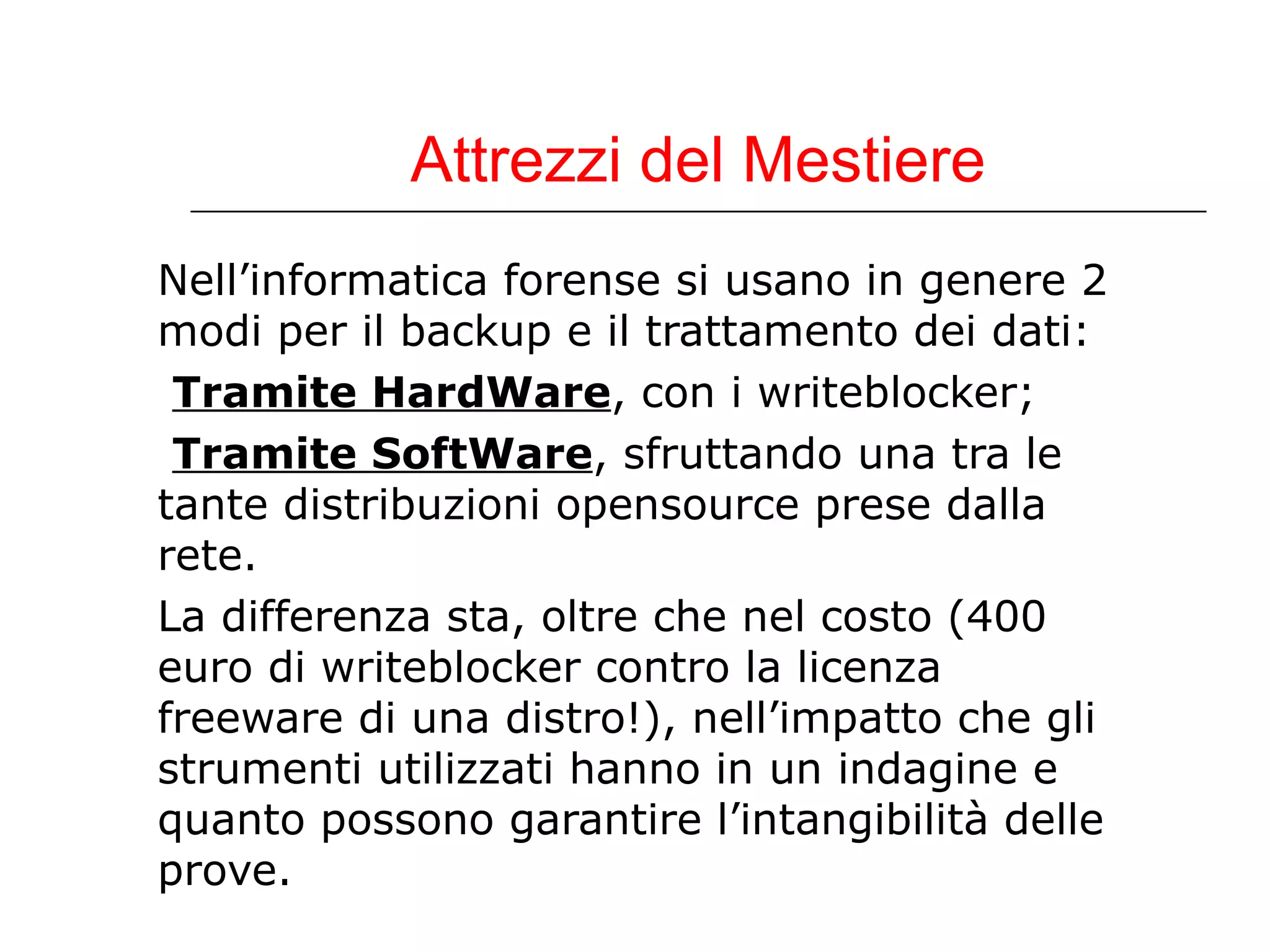 Attrezzi del Mestiere Nell’informatica forense si usano in genere 2 modi per il backup e il trattamento dei dati: Tramite HardWare , con i writeblocker; Tramite SoftWare , sfruttando una tra le  tante distribuzioni opensource prese dalla  rete. La differenza sta, oltre che nel costo (400 euro di writeblocker contro la licenza freeware di una distro!), nell’impatto che gli strumenti utilizzati hanno in un indagine e quanto possono garantire l’intangibilità delle prove. 