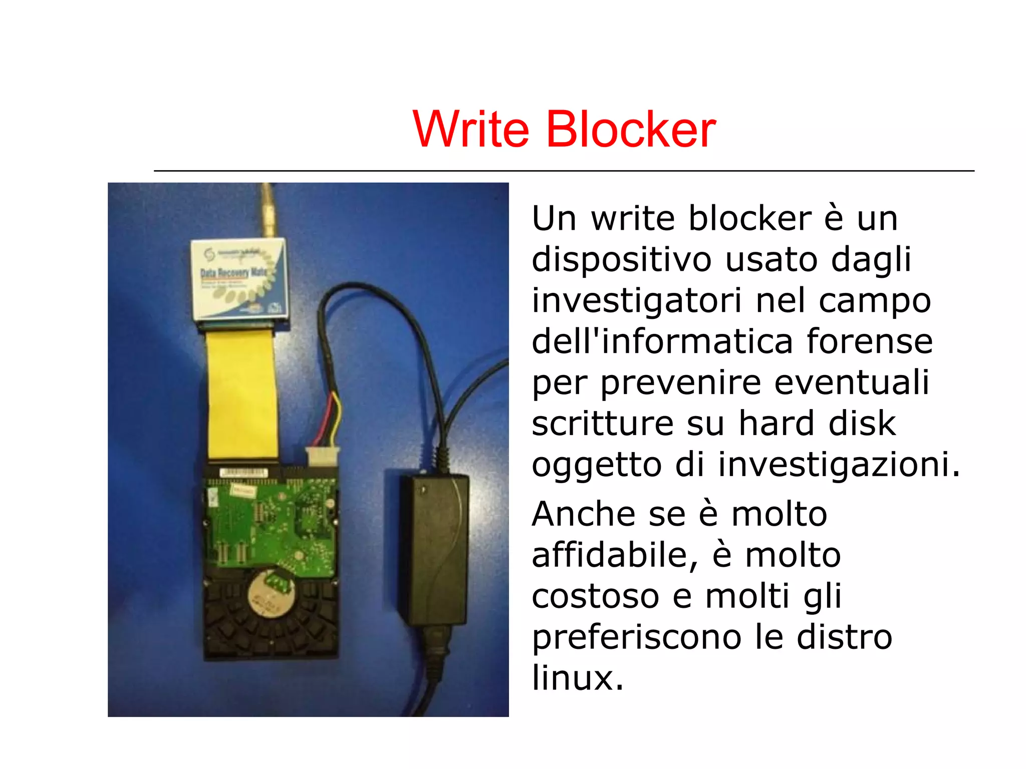 Write Blocker Un write blocker è un dispositivo usato dagli investigatori nel campo dell'informatica forense per prevenire eventuali scritture su hard disk oggetto di investigazioni. Anche se è molto affidabile, è molto costoso e molti gli preferiscono le distro linux.  