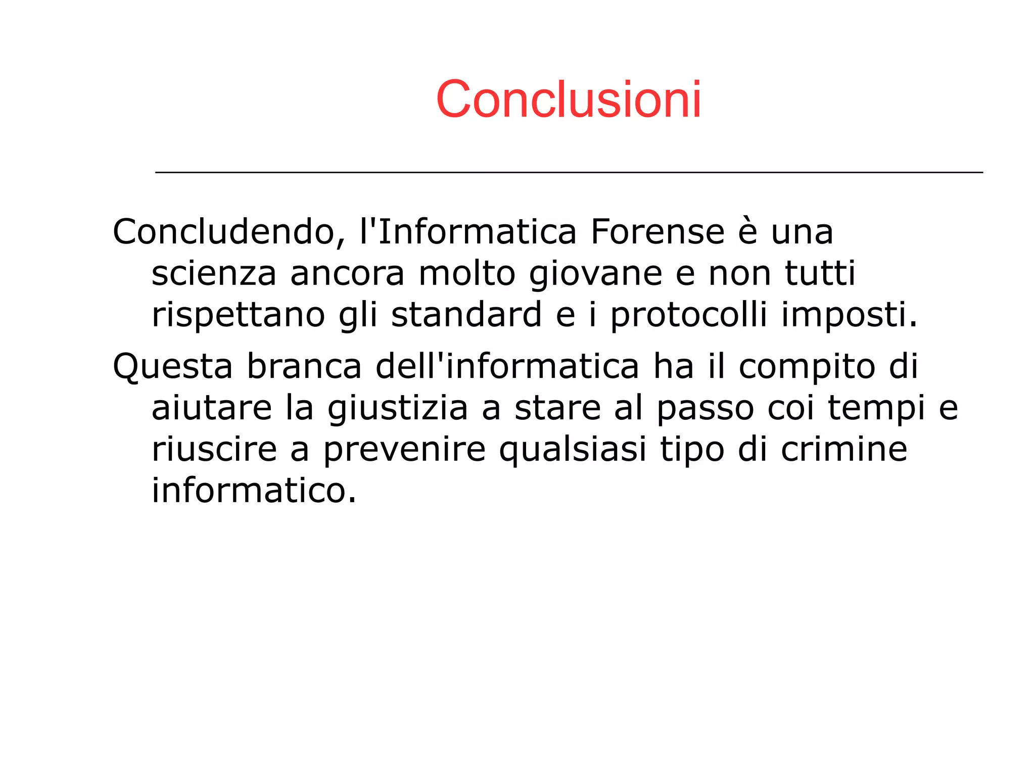 Conclusioni Concludendo, l'Informatica Forense è una scienza ancora molto giovane e non tutti rispettano gli standard e i protocolli imposti. Questa branca dell'informatica ha il compito di aiutare la giustizia a stare al passo coi tempi e riuscire a prevenire qualsiasi tipo di crimine informatico.  