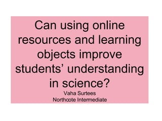 Can using online
resources and learning
    objects improve
students’ understanding
      in science?
          Vaha Surtees
      Northcote Intermediate