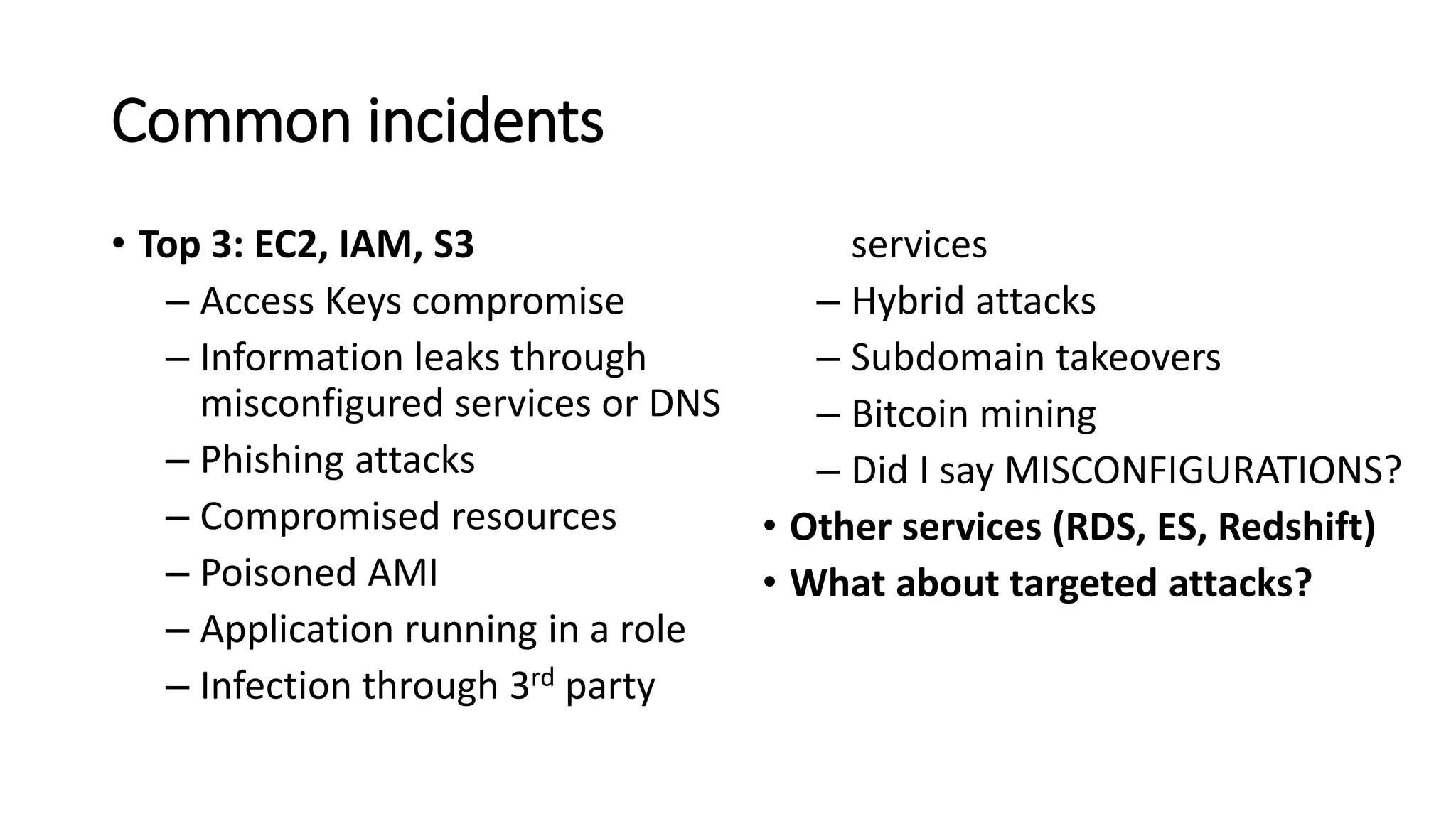 Common incidents
• Top 3: EC2, IAM, S3
– Access Keys compromise
– Information leaks through
misconfigured services or DNS
– Phishing attacks
– Compromised resources
– Poisoned AMI
– Application running in a role
– Infection through 3rd party
services
– Hybrid attacks
– Subdomain takeovers
– Bitcoin mining
– Did I say MISCONFIGURATIONS?
• Other services (RDS, ES, Redshift)
• What about targeted attacks?
 