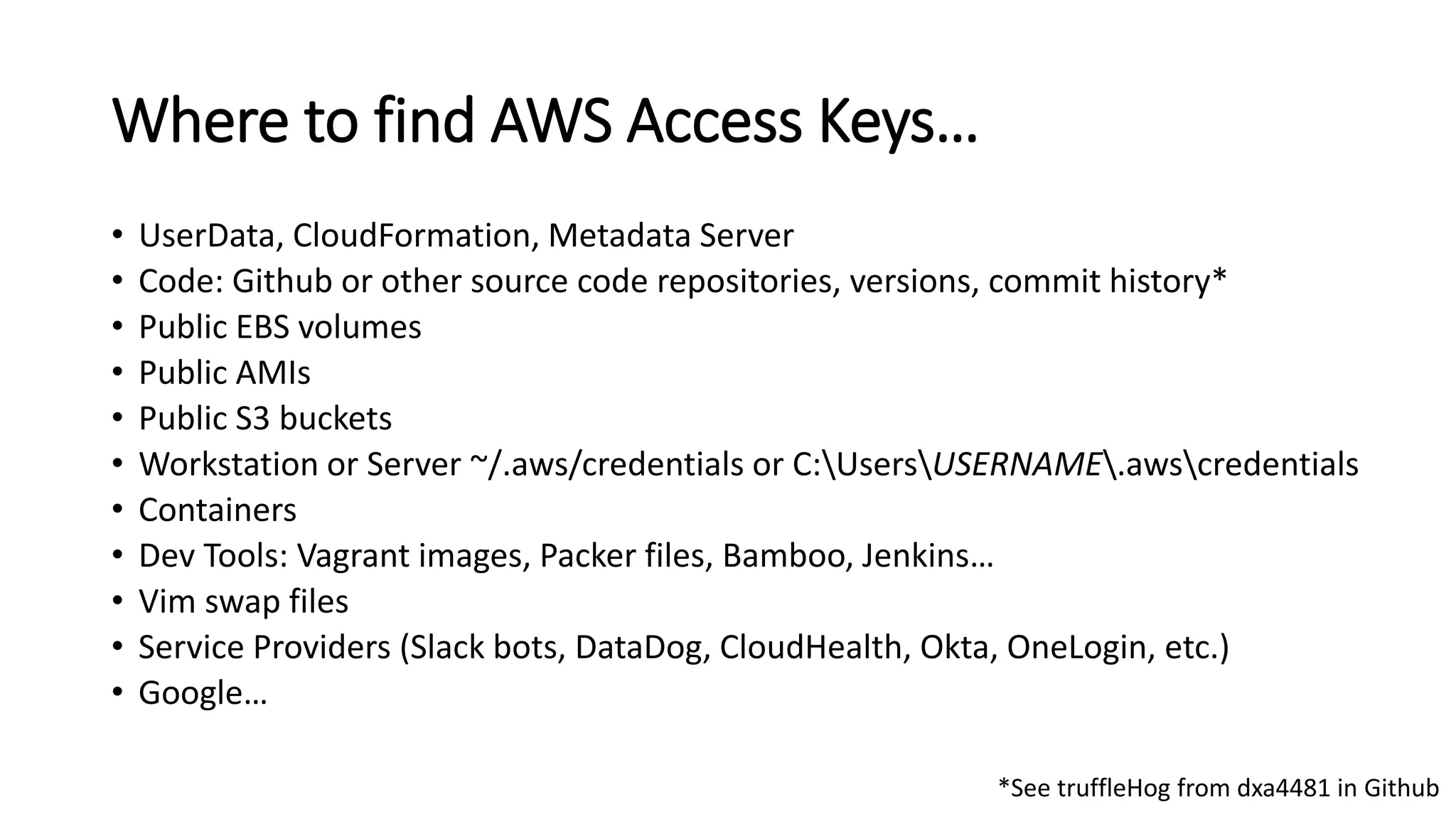 Where to find AWS Access Keys…
• UserData, CloudFormation, Metadata Server
• Code: Github or other source code repositories, versions, commit history*
• Public EBS volumes
• Public AMIs
• Public S3 buckets
• Workstation or Server ~/.aws/credentials or C:UsersUSERNAME.awscredentials
• Containers
• Dev Tools: Vagrant images, Packer files, Bamboo, Jenkins…
• Vim swap files
• Service Providers (Slack bots, DataDog, CloudHealth, Okta, OneLogin, etc.)
• Google…
*See truffleHog from dxa4481 in Github
 