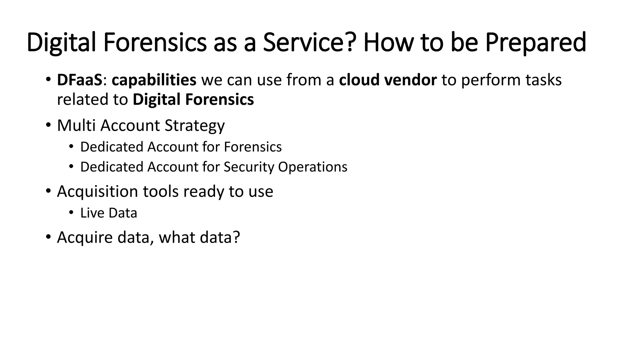 Digital Forensics as a Service? How to be Prepared
• DFaaS: capabilities we can use from a cloud vendor to perform tasks
related to Digital Forensics
• Multi Account Strategy
• Dedicated Account for Forensics
• Dedicated Account for Security Operations
• Acquisition tools ready to use
• Live Data
• Acquire data, what data?
 