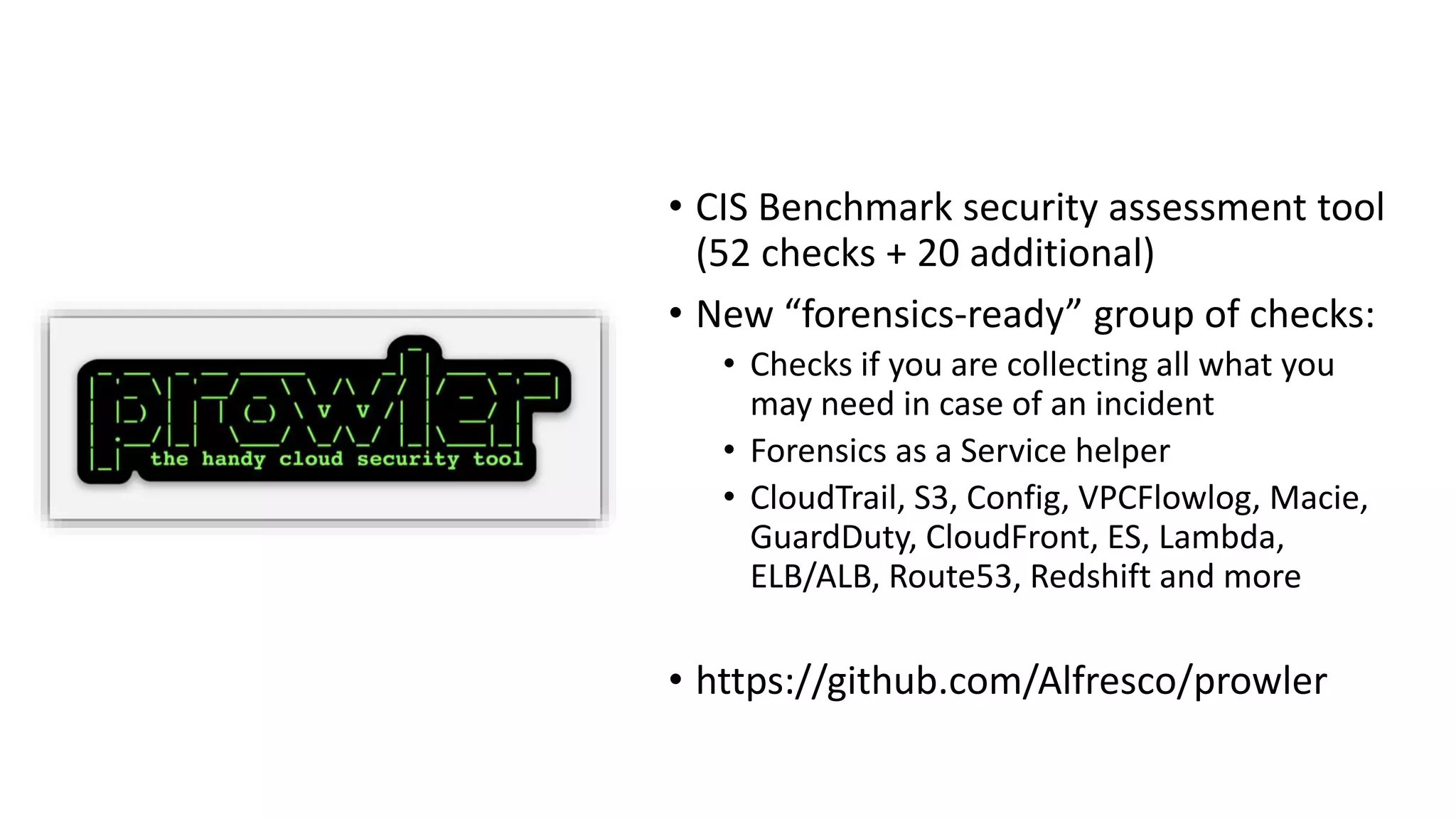 • CIS Benchmark security assessment tool
(52 checks + 20 additional)
• New “forensics-ready” group of checks:
• Checks if you are collecting all what you
may need in case of an incident
• Forensics as a Service helper
• CloudTrail, S3, Config, VPCFlowlog, Macie,
GuardDuty, CloudFront, ES, Lambda,
ELB/ALB, Route53, Redshift and more
• https://github.com/Alfresco/prowler
 
