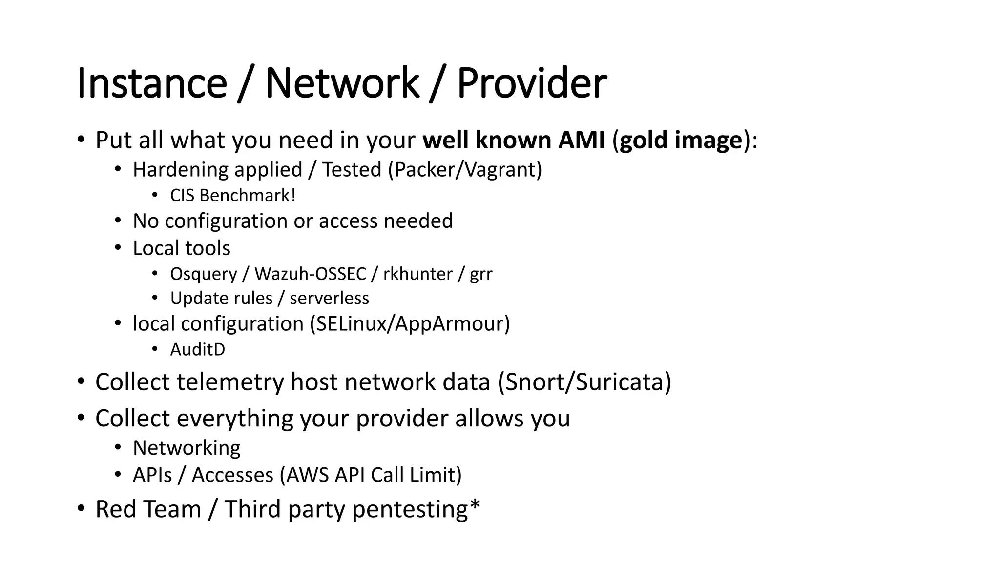 Instance / Network / Provider
• Put all what you need in your well known AMI (gold image):
• Hardening applied / Tested (Packer/Vagrant)
• CIS Benchmark!
• No configuration or access needed
• Local tools
• Osquery / Wazuh-OSSEC / rkhunter / grr
• Update rules / serverless
• local configuration (SELinux/AppArmour)
• AuditD
• Collect telemetry host network data (Snort/Suricata)
• Collect everything your provider allows you
• Networking
• APIs / Accesses (AWS API Call Limit)
• Red Team / Third party pentesting*
 