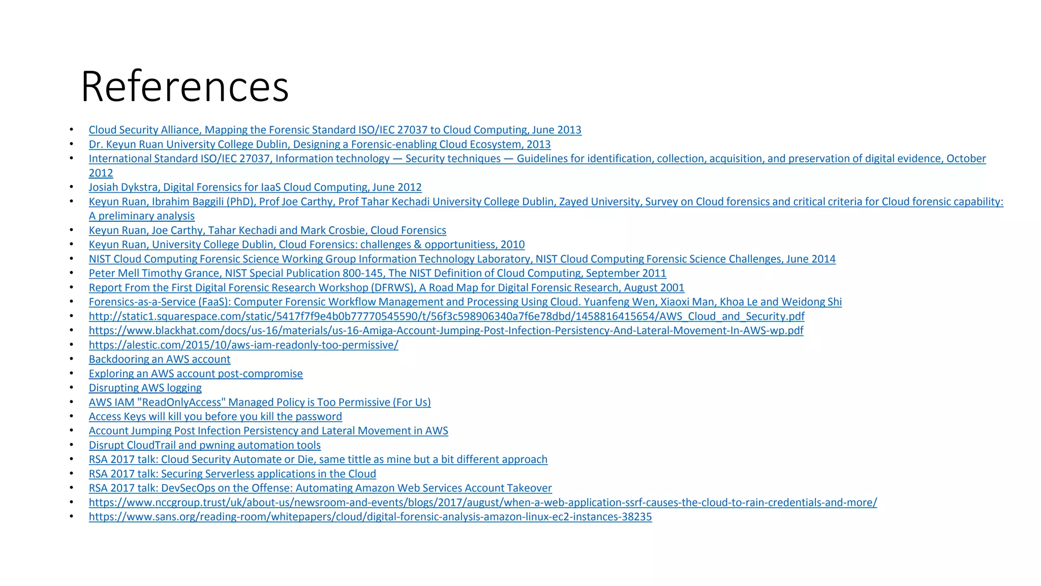 References
• Cloud Security Alliance, Mapping the Forensic Standard ISO/IEC 27037 to Cloud Computing, June 2013
• Dr. Keyun Ruan University College Dublin, Designing a Forensic-enabling Cloud Ecosystem, 2013
• International Standard ISO/IEC 27037, Information technology — Security techniques — Guidelines for identification, collection, acquisition, and preservation of digital evidence, October
2012
• Josiah Dykstra, Digital Forensics for IaaS Cloud Computing, June 2012
• Keyun Ruan, Ibrahim Baggili (PhD), Prof Joe Carthy, Prof Tahar Kechadi University College Dublin, Zayed University, Survey on Cloud forensics and critical criteria for Cloud forensic capability:
A preliminary analysis
• Keyun Ruan, Joe Carthy, Tahar Kechadi and Mark Crosbie, Cloud Forensics
• Keyun Ruan, University College Dublin, Cloud Forensics: challenges & opportunitiess, 2010
• NIST Cloud Computing Forensic Science Working Group Information Technology Laboratory, NIST Cloud Computing Forensic Science Challenges, June 2014
• Peter Mell Timothy Grance, NIST Special Publication 800-145, The NIST Definition of Cloud Computing, September 2011
• Report From the First Digital Forensic Research Workshop (DFRWS), A Road Map for Digital Forensic Research, August 2001
• Forensics-as-a-Service (FaaS): Computer Forensic Workflow Management and Processing Using Cloud. Yuanfeng Wen, Xiaoxi Man, Khoa Le and Weidong Shi
• http://static1.squarespace.com/static/5417f7f9e4b0b77770545590/t/56f3c598906340a7f6e78dbd/1458816415654/AWS_Cloud_and_Security.pdf
• https://www.blackhat.com/docs/us-16/materials/us-16-Amiga-Account-Jumping-Post-Infection-Persistency-And-Lateral-Movement-In-AWS-wp.pdf
• https://alestic.com/2015/10/aws-iam-readonly-too-permissive/
• Backdooring an AWS account
• Exploring an AWS account post-compromise
• Disrupting AWS logging
• AWS IAM "ReadOnlyAccess" Managed Policy is Too Permissive (For Us)
• Access Keys will kill you before you kill the password
• Account Jumping Post Infection Persistency and Lateral Movement in AWS
• Disrupt CloudTrail and pwning automation tools
• RSA 2017 talk: Cloud Security Automate or Die, same tittle as mine but a bit different approach
• RSA 2017 talk: Securing Serverless applications in the Cloud
• RSA 2017 talk: DevSecOps on the Offense: Automating Amazon Web Services Account Takeover
• https://www.nccgroup.trust/uk/about-us/newsroom-and-events/blogs/2017/august/when-a-web-application-ssrf-causes-the-cloud-to-rain-credentials-and-more/
• https://www.sans.org/reading-room/whitepapers/cloud/digital-forensic-analysis-amazon-linux-ec2-instances-38235
 