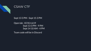CSAW CTF
Sept 13 3 PM - Sept 15 3 PM
Open lab - ECSS 4.619
Sept 13 3 PM - 9 PM
Sept 14 10 AM - 4 PM
Team code will be in Discord
 