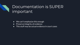 Documentation is SUPER
important
● We can’t emphasize this enough
● Preserve integrity of evidence
● This stuff may be actual evidence in court cases
 