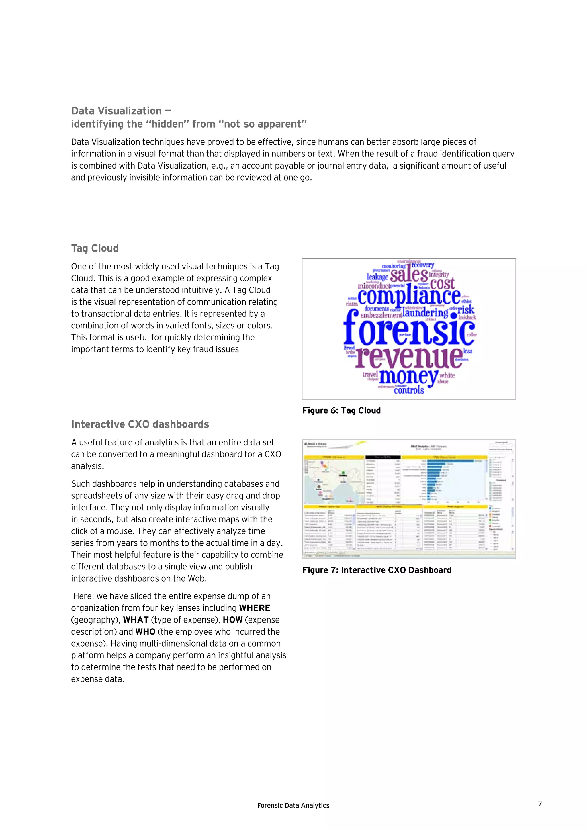 Forensic Data Analytics 7
Tag Cloud
One of the most widely used visual techniques is a Tag
Cloud. This is a good example of expressing complex
data that can be understood intuitively. A Tag Cloud
is the visual representation of communication relating
to transactional data entries. It is represented by a
combination of words in varied fonts, sizes or colors.
This format is useful for quickly determining the
important terms to identify key fraud issues
Interactive CXO dashboards
A useful feature of analytics is that an entire data set
can be converted to a meaningful dashboard for a CXO
analysis.
Such dashboards help in understanding databases and
spreadsheets of any size with their easy drag and drop
interface. They not only display information visually
in seconds, but also create interactive maps with the
click of a mouse. They can effectively analyze time
series from years to months to the actual time in a day.
Their most helpful feature is their capability to combine
different databases to a single view and publish
interactive dashboards on the Web.
Here, we have sliced the entire expense dump of an
organization from four key lenses including WHERE
(geography), WHAT (type of expense), HOW (expense
description) and WHO (the employee who incurred the
expense). Having multi-dimensional data on a common
platform helps a company perform an insightful analysis
to determine the tests that need to be performed on
expense data.
Figure 7: Interactive CXO Dashboard
Figure 6: Tag Cloud
Data Visualization —
identifying the “hidden” from “not so apparent”
Data Visualization techniques have proved to be effective, since humans can better absorb large pieces of
information in a visual format than that displayed in numbers or text. When the result of a fraud identification query
is combined with Data Visualization, e.g., an account payable or journal entry data, a significant amount of useful
and previously invisible information can be reviewed at one go.
 
