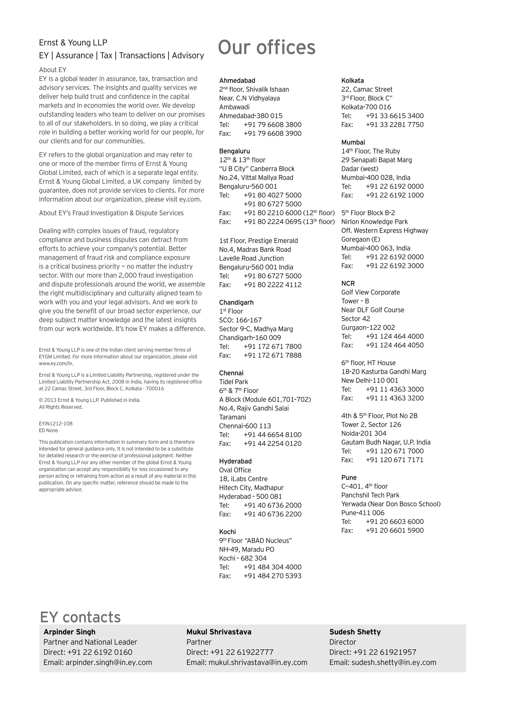Ernst & Young LLP
EY | Assurance | Tax | Transactions | Advisory
About EY
EY is a global leader in assurance, tax, transaction and
advisory services. The insights and quality services we
deliver help build trust and confidence in the capital
markets and in economies the world over. We develop
outstanding leaders who team to deliver on our promises
to all of our stakeholders. In so doing, we play a critical
role in building a better working world for our people, for
our clients and for our communities.
EY refers to the global organization and may refer to
one or more of the member firms of Ernst & Young
Global Limited, each of which is a separate legal entity.
Ernst & Young Global Limited, a UK company limited by
guarantee, does not provide services to clients. For more
information about our organization, please visit ey.com.
About EY’s Fraud Investigation & Dispute Services
Dealing with complex issues of fraud, regulatory
compliance and business disputes can detract from
efforts to achieve your company’s potential. Better
management of fraud risk and compliance exposure
is a critical business priority — no matter the industry
sector. With our more than 2,000 fraud investigation
and dispute professionals around the world, we assemble
the right multidisciplinary and culturally aligned team to
work with you and your legal advisors. And we work to
give you the benefit of our broad sector experience, our
deep subject matter knowledge and the latest insights
from our work worldwide. It’s how EY makes a difference.
Ernst & Young LLP is one of the Indian client serving member firms of
EYGM Limited. For more information about our organization, please visit
www.ey.com/in.
Ernst & Young LLP is a Limited Liability Partnership, registered under the
Limited Liability Partnership Act, 2008 in India, having its registered office
at 22 Camac Street, 3rd Floor, Block C, Kolkata - 700016
© 2013 Ernst & Young LLP. Published in India.
All Rights Reserved.
EYIN1212-108
ED None
This publication contains information in summary form and is therefore
intended for general guidance only. It is not intended to be a substitute
for detailed research or the exercise of professional judgment. Neither
Ernst & Young LLP nor any other member of the global Ernst & Young
organization can accept any responsibility for loss occasioned to any
person acting or refraining from action as a result of any material in this
publication. On any specific matter, reference should be made to the
appropriate advisor.
Ahmedabad
2nd
floor, Shivalik Ishaan
Near. C.N Vidhyalaya
Ambawadi
Ahmedabad-380 015
Tel:	 +91 79 6608 3800
Fax: 	 +91 79 6608 3900
Bengaluru
12th
& 13th
floor
“U B City” Canberra Block
No.24, Vittal Mallya Road
Bengaluru-560 001
Tel:	 +91 80 4027 5000
	 +91 80 6727 5000
Fax: 	 +91 80 2210 6000 (12th
floor)
Fax: 	 +91 80 2224 0695 (13th
floor)
1st Floor, Prestige Emerald
No.4, Madras Bank Road
Lavelle Road Junction
Bengaluru-560 001 India
Tel:	 +91 80 6727 5000
Fax:	 +91 80 2222 4112
Chandigarh
1st
Floor
SCO: 166-167
Sector 9-C, Madhya Marg
Chandigarh-160 009
Tel: 	 +91 172 671 7800
Fax:	 +91 172 671 7888
Chennai
Tidel Park
6th
& 7th
Floor
A Block (Module 601,701-702)
No.4, Rajiv Gandhi Salai
Taramani
Chennai-600 113
Tel: 	 +91 44 6654 8100
Fax: 	 +91 44 2254 0120
Hyderabad
Oval Office
18, iLabs Centre
Hitech City, Madhapur
Hyderabad - 500 081
Tel: 	 +91 40 6736 2000
Fax: 	 +91 40 6736 2200
Kochi
9th
Floor “ABAD Nucleus”
NH-49, Maradu PO
Kochi - 682 304
Tel: 	 +91 484 304 4000
Fax: 	 +91 484 270 5393
Our offices
Kolkata
22, Camac Street
3rd
Floor, Block C”
Kolkata-700 016
Tel:	 +91 33 6615 3400
Fax:	 +91 33 2281 7750
Mumbai
14th
Floor, The Ruby
29 Senapati Bapat Marg
Dadar (west)
Mumbai-400 028, India
Tel:	 +91 22 6192 0000
Fax:	 +91 22 6192 1000
5th
Floor Block B-2
Nirlon Knowledge Park
Off. Western Express Highway
Goregaon (E)
Mumbai-400 063, India
Tel:	 +91 22 6192 0000
Fax:	 +91 22 6192 3000
NCR
Golf View Corporate
Tower – B
Near DLF Golf Course
Sector 42
Gurgaon–122 002
Tel: 	 +91 124 464 4000
Fax: 	 +91 124 464 4050
6th
floor, HT House
18-20 Kasturba Gandhi Marg
New Delhi-110 001
Tel: 	 +91 11 4363 3000
Fax: 	 +91 11 4363 3200
4th & 5th
Floor, Plot No 2B
Tower 2, Sector 126
Noida-201 304
Gautam Budh Nagar, U.P. India
Tel: 	 +91 120 671 7000
Fax: 	 +91 120 671 7171
Pune
C—401, 4th
floor
Panchshil Tech Park
Yerwada (Near Don Bosco School)
Pune-411 006
Tel: 	 +91 20 6603 6000
Fax: 	 +91 20 6601 5900
Arpinder Singh
Partner and National Leader
Direct: +91 22 6192 0160
Email: arpinder.singh@in.ey.com
Mukul Shrivastava
Partner
Direct: +91 22 61922777
Email: mukul.shrivastava@in.ey.com
Sudesh Shetty
Director
Direct: +91 22 61921957
Email: sudesh.shetty@in.ey.com
EY contacts
 