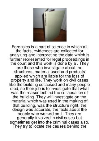 Forensics is a part of science in which all
      the facts, evidences are collected for
analyzing and interpreting the data which is
 further represented for legal proceedings in
  the court and this work is done by a . They
       are those who investigate about the
     structures, material used and products
     applied which are liable for the loss of
  property and life. They work on civil cases
like the building collapsed and many people
 died, so their job is to investigate that what
   was the reason behind the collapsation of
    the building. They will investigate on the
   material which was used in the making of
   that building, was the structure right, the
   design was accurate, the facts about the
       people who worked on it. They are
       generally involved in civil cases but
 sometimes get into the criminal cases also.
   They try to locate the causes behind the
 