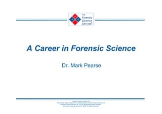 The
                                                Forensic
                                                Science         R


                                                Service




A Career in Forensic Science

               Dr. Mark Pearse




                               Forensic Science Limited Ltd.
       The Forensic Science Service® is a trading name of Forensic Science Service Ltd.
             Forensic Science Service Ltd. is a UK Government owned company.
                 © Forensic Science Service Ltd. 2006. All Rights Reserved.
 