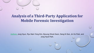 Analysis of a Third-Party Application for
Mobile Forensic Investigation
Authors: Jung Hyun, Ryu Nam Yong Kim, Byoung Wook Kwon, Sang Ki Suk, Jin Ho Park, and
Jong Hyuk Park.
1
 