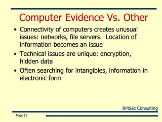 Computer Evidence Vs. Other Connectivity of computers creates unusual issues: networks, file servers.  Location of information becomes an issue Technical issues are unique: encryption, hidden data Often searching for intangibles, information in electronic form Page  