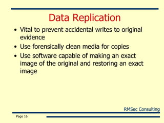 Data Replication Vital to prevent accidental writes to original evidence Use forensically clean media for copies Use software capable of making an exact image of the original and restoring an exact image Page  