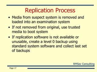 Replication Process Media from suspect system is removed and loaded into an examination system If not removed from original, use trusted media to boot system If replication software is not available or unusable, create a level 0 backup using standard system software and collect last set of backups Page  