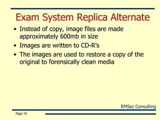Exam System Replica Alternate Instead of copy, image files are made approximately 600mb in size Images are written to CD-R’s The images are used to restore a copy of the original to forensically clean media Page  