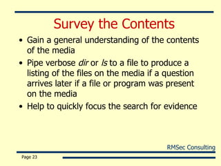 Survey the Contents Gain a general understanding of the contents of the media Pipe verbose  dir  or  ls  to a file to produce a listing of the files on the media if a question arrives later if a file or program was present on the media Help to quickly focus the search for evidence Page  