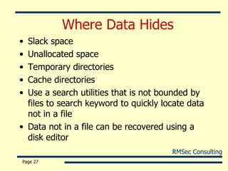 Where Data Hides Slack space Unallocated space Temporary directories Cache directories Use a search utilities that is not bounded by files to search keyword to quickly locate data not in a file Data not in a file can be recovered using a disk editor Page  