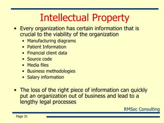 Intellectual Property Every organization has certain information that is crucial to the viability of the organization Manufacturing diagrams Patient Information Financial client data Source code Media files Business methodologies Salary information The loss of the right piece of information can quickly put an organization out of business and lead to a lengthy legal processes Page  