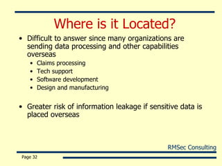 Where is it Located? Difficult to answer since many organizations are sending data processing and other capabilities overseas Claims processing Tech support Software development Design and manufacturing Greater risk of information leakage if sensitive data is placed overseas Page  
