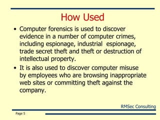 How Used Computer forensics is used to discover evidence in a number of computer crimes, including espionage, industrial  espionage, trade secret theft and theft or destruction of intellectual property. It is also used to discover computer misuse by employees who are browsing inappropriate web sites or committing theft against the company. Page  