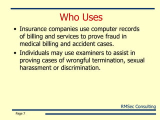 Who Uses  Insurance companies use computer records of billing and services to prove fraud in medical billing and accident cases. Individuals may use examiners to assist in proving cases of wrongful termination, sexual harassment or discrimination. Page  