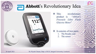 ’s Revolutionary Idea
26 April 2021 Dr. Piyush Charan, Dept. of ECE, Integral University, Lucknow 15
 This revolutionary
product is “Abbott’s
Freestyle Libre Flash
Glucose Meter”
 It consists of two parts:
1. The Reader, and
2. The sensor
 