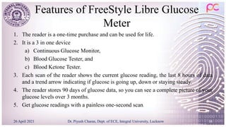 Features of FreeStyle Libre Glucose
Meter
1. The reader is a one-time purchase and can be used for life.
2. It is a 3 in one device
a) Continuous Glucose Monitor,
b) Blood Glucose Tester, and
c) Blood Ketone Tester.
3. Each scan of the reader shows the current glucose reading, the last 8 hours of data
and a trend arrow indicating if glucose is going up, down or staying steady.
4. The reader stores 90 days of glucose data, so you can see a complete picture of your
glucose levels over 3 months.
5. Get glucose readings with a painless one-second scan.
26 April 2021 Dr. Piyush Charan, Dept. of ECE, Integral University, Lucknow 16
 