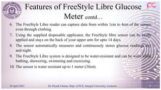 Features of FreeStyle Libre Glucose
Meter contd…
6. The FreeStyle Libre reader can capture data from within 1cm to 4cm of the sensor,
even through clothing.
7. Using the supplied disposable applicator, the FreeStyle libre sensor can be easily
applied and stays on the back of your upper arm for upto 14 days.
8. The sensor automatically measures and continuously stores glucose readings day
and night.
9. The FreeStyle Libre system is designed to be water-resistant and can be worn while
bathing, showering, swimming and exercising.
10. The sensor is water resistant up to 1 meter (3feet).
26 April 2021 Dr. Piyush Charan, Dept. of ECE, Integral University, Lucknow 17
 