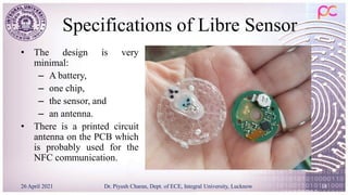 Specifications of Libre Sensor
• The design is very
minimal:
– A battery,
– one chip,
– the sensor, and
– an antenna.
• There is a printed circuit
antenna on the PCB which
is probably used for the
NFC communication.
26 April 2021 Dr. Piyush Charan, Dept. of ECE, Integral University, Lucknow 18
 