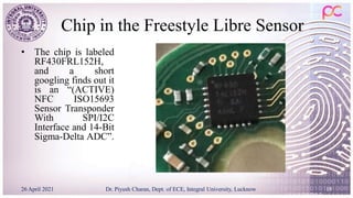 Chip in the Freestyle Libre Sensor
• The chip is labeled
RF430FRL152H,
and a short
googling finds out it
is an “(ACTIVE)
NFC ISO15693
Sensor Transponder
With SPI/I2C
Interface and 14-Bit
Sigma-Delta ADC”.
26 April 2021 Dr. Piyush Charan, Dept. of ECE, Integral University, Lucknow 19
 
