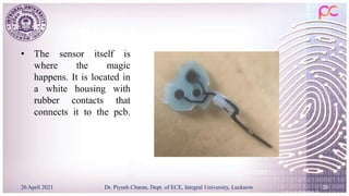 • The sensor itself is
where the magic
happens. It is located in
a white housing with
rubber contacts that
connects it to the pcb.
26 April 2021 Dr. Piyush Charan, Dept. of ECE, Integral University, Lucknow 20
 