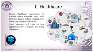 1. Healthcare
• Current healthcare applications of
wireless sensor networks target heart
problems cancer, asthma, glucose level
monitoring, stress monitoring etc.
• Smart biosensors will open up new
opportunities for continuous monitoring
of patients.
26 April 2021 Dr. Piyush Charan, Dept. of ECE, Integral University, Lucknow 22
 