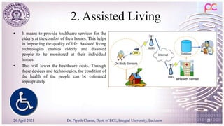 2. Assisted Living
• It means to provide healthcare services for the
elderly at the comfort of their homes. This helps
in improving the quality of life. Assisted living
technologies enables elderly and disabled
people to be monitored at their individual
homes.
• This will lower the healthcare costs. Through
these devices and technologies, the condition of
the health of the people can be estimated
appropriately.
26 April 2021 Dr. Piyush Charan, Dept. of ECE, Integral University, Lucknow 23
 