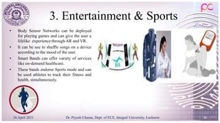3. Entertainment & Sports
• Body Sensor Networks can be deployed
for playing games and can give the user a
lifelike experience through AR and VR.
• It can be use to shuffle songs on a device
according to the mood of the user.
• Smart Bands can offer variety of services
like on-demand healthcare.
• These bands endorse Sports mode and can
be used athletes to track their fitness and
health, simultaneously.
26 April 2021 Dr. Piyush Charan, Dept. of ECE, Integral University, Lucknow 24
 