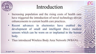 Introduction
• Increasing population and the rising costs of health care
have triggered the introduction of novel technology-driven
enhancements to current health care practices.
• Recent advances in electronics have enabled the
development of small and intelligent (bio-) medical
sensors which can be worn on or implanted in the human
body.
• Thus introduced Wireless Body Area Network (WBAN).
26 April 2021 3
Dr. Piyush Charan, Dept. of ECE, Integral University, Lucknow
 