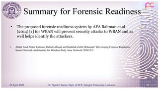 Summary for Forensic Readiness
1. Abdul Fuad Abdul Rahman, Rabiah Ahmad and Madihah Zulfa Mohamad” Developing Forensic Readiness
Secure Network Architecture for Wireless Body Area Network (WBAN)”
26 April 2021 Dr. Piyush Charan, Dept. of ECE, Integral University, Lucknow 32
• The proposed forensic readiness system by AFA Rahman et.al
(2014) [1] for WBAN will prevent security attacks to WBAN and as
well helps identify the attackers.
 