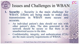 Issues and Challenges in WBAN
1. Security – Security is the main challenge for
WBAN. Efforts are being made to make data
transmissions in WBAN more secure and
accurate.
– An individual patient’s data should not mix with
other patient’s data. The data generated in the
network should be secure so that there is no
unauthorized access to the data.
– Confidentiality, integrity, and authentication (CIA)
are the main security requirements of WBAN.
26 April 2021 Dr. Piyush Charan, Dept. of ECE, Integral University, Lucknow 33
 