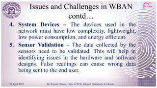 Issues and Challenges in WBAN
contd…
4. System Devices – The devices used in the
network must have low complexity, lightweight,
low power consumption, and energy efficient.
5. Sensor Validation – The data collected by the
sensors need to be validated. This will help in
identifying issues in the hardware and software
designs. False readings can cause wrong data
being sent to the end user.
26 April 2021 Dr. Piyush Charan, Dept. of ECE, Integral University, Lucknow 35
 