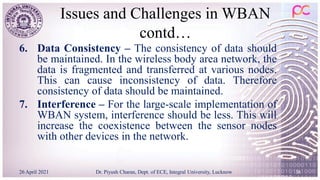 Issues and Challenges in WBAN
contd…
6. Data Consistency – The consistency of data should
be maintained. In the wireless body area network, the
data is fragmented and transferred at various nodes.
This can cause inconsistency of data. Therefore
consistency of data should be maintained.
7. Interference – For the large-scale implementation of
WBAN system, interference should be less. This will
increase the coexistence between the sensor nodes
with other devices in the network.
26 April 2021 Dr. Piyush Charan, Dept. of ECE, Integral University, Lucknow 36
 