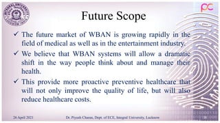 Future Scope
 The future market of WBAN is growing rapidly in the
field of medical as well as in the entertainment industry.
 We believe that WBAN systems will allow a dramatic
shift in the way people think about and manage their
health.
 This provide more proactive preventive healthcare that
will not only improve the quality of life, but will also
reduce healthcare costs.
26 April 2021 Dr. Piyush Charan, Dept. of ECE, Integral University, Lucknow 38
 