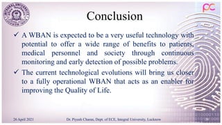 Conclusion
 A WBAN is expected to be a very useful technology with
potential to offer a wide range of benefits to patients,
medical personnel and society through continuous
monitoring and early detection of possible problems.
 The current technological evolutions will bring us closer
to a fully operational WBAN that acts as an enabler for
improving the Quality of Life.
26 April 2021 Dr. Piyush Charan, Dept. of ECE, Integral University, Lucknow 39
 