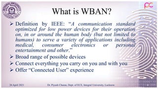 What is WBAN?
 Definition by IEEE: “A communication standard
optimized for low power devices for their operation
on, in or around the human body (but not limited to
humans) to serve a variety of applications including
medical, consumer electronics or personal
entertainment and other.”
 Broad range of possible devices
 Connect everything you carry on you and with you
 Offer “Connected User” experience
26 April 2021 Dr. Piyush Charan, Dept. of ECE, Integral University, Lucknow 4
 