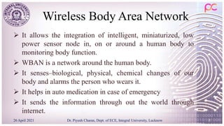 Wireless Body Area Network
 It allows the integration of intelligent, miniaturized, low
power sensor node in, on or around a human body to
monitoring body function.
 WBAN is a network around the human body.
 It senses–biological, physical, chemical changes of our
body and alarms the person who wears it.
 It helps in auto medication in case of emergency
 It sends the information through out the world through
internet.
26 April 2021 Dr. Piyush Charan, Dept. of ECE, Integral University, Lucknow 5
 