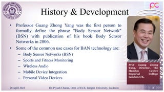 History & Development
• Professor Guang Zhong Yang was the first person to
formally define the phrase "Body Sensor Network"
(BSN) with publication of his book Body Sensor
Networks in 2006.
• Some of the common use cases for BAN technology are:
– Body Sensor Networks (BSN)
– Sports and Fitness Monitoring
– Wireless Audio
– Mobile Device Integration
– Personal Video Devices
26 April 2021 Dr. Piyush Charan, Dept. of ECE, Integral University, Lucknow 6
Prof Guang Zhong
Yang, Director, The
Hamlyn Centre
Imperial College
London.UK.
 