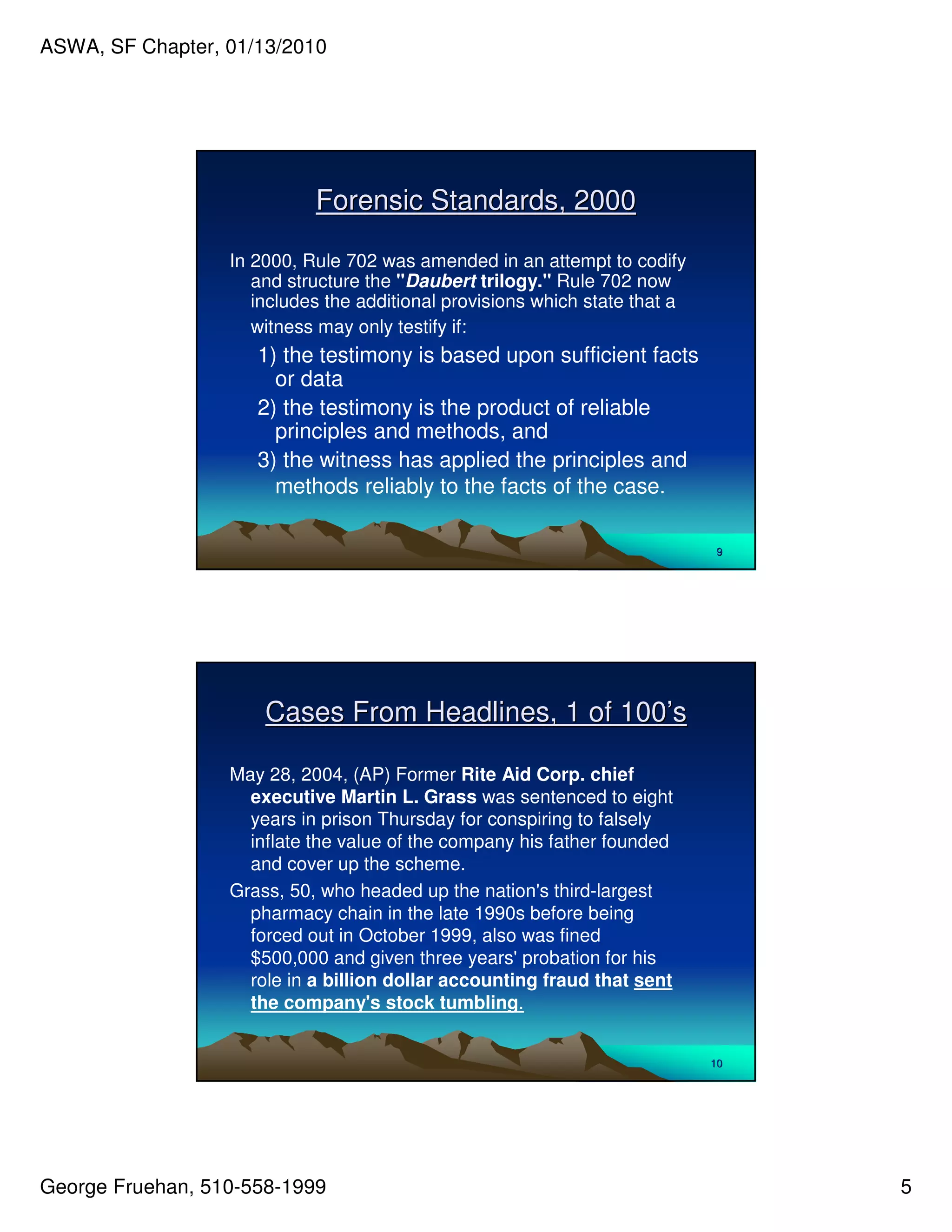 ASWA, SF Chapter, 01/13/2010




                            Forensic Standards, 2000

                  In 2000, Rule 702 was amended in an attempt to codify
                     and structure the "Daubert trilogy." Rule 702 now
                     includes the additional provisions which state that a
                     witness may only testify if:
                     1) the testimony is based upon sufficient facts
                       or data
                     2) the testimony is the product of reliable
                       principles and methods, and
                     3) the witness has applied the principles and
                       methods reliably to the facts of the case.

                                                                             9




                      Cases From Headlines, 1 of 100’s

                  May 28, 2004, (AP) Former Rite Aid Corp. chief
                    executive Martin L. Grass was sentenced to eight
                    years in prison Thursday for conspiring to falsely
                    inflate the value of the company his father founded
                    and cover up the scheme.
                  Grass, 50, who headed up the nation' third-largest
                                                        s
                    pharmacy chain in the late 1990s before being
                    forced out in October 1999, also was fined
                    $500,000 and given three years'   probation for his
                    role in a billion dollar accounting fraud that sent
                    the company's stock tumbling.


                                                                             10




George Fruehan, 510-558-1999                                                      5
 